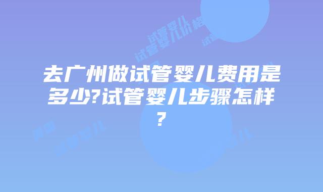 去广州做试管婴儿费用是多少?试管婴儿步骤怎样?
