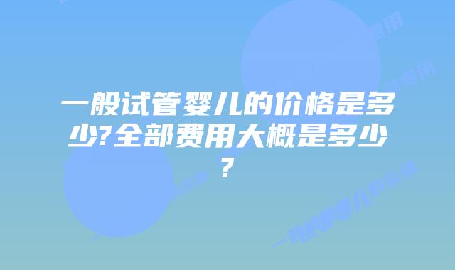 一般试管婴儿的价格是多少?全部费用大概是多少?