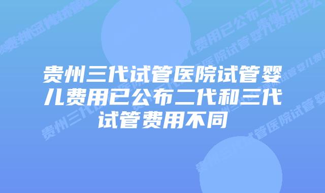 贵州三代试管医院试管婴儿费用已公布二代和三代试管费用不同