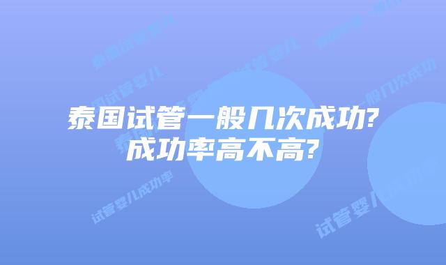 泰国试管一般几次成功?成功率高不高?