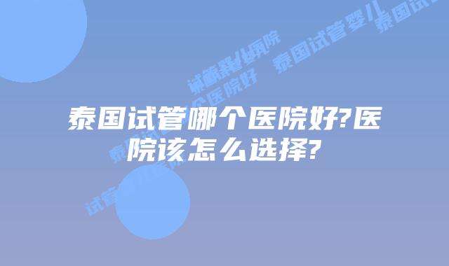 泰国试管哪个医院好?医院该怎么选择?