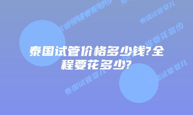 泰国试管价格多少钱?全程要花多少?