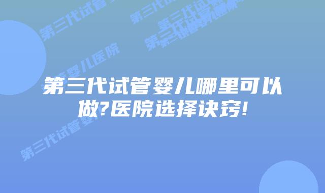 第三代试管婴儿哪里可以做?医院选择诀窍!