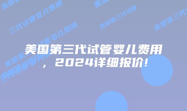 美国第三代试管婴儿费用,2024详细报价!