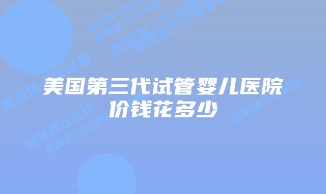 美国第三代试管婴儿医院价钱花多少
