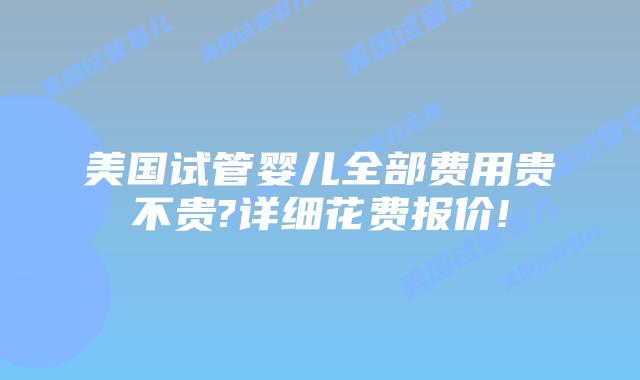 美国试管婴儿全部费用贵不贵?详细花费报价!