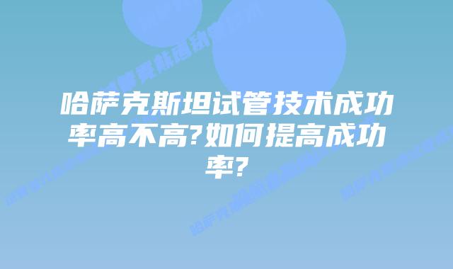 哈萨克斯坦试管技术成功率高不高?如何提高成功率?