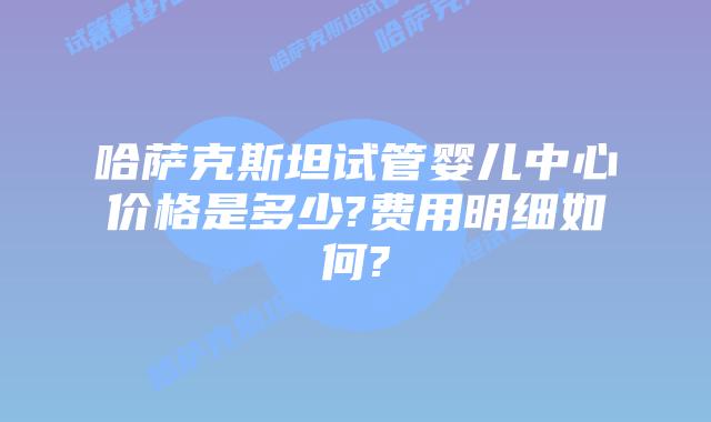 哈萨克斯坦试管婴儿中心价格是多少?费用明细如何?