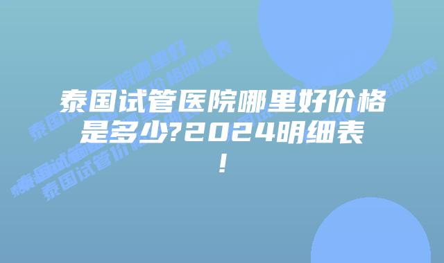 泰国试管医院哪里好价格是多少?2024明细表!