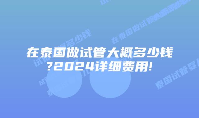 在泰国做试管大概多少钱?2024详细费用!
