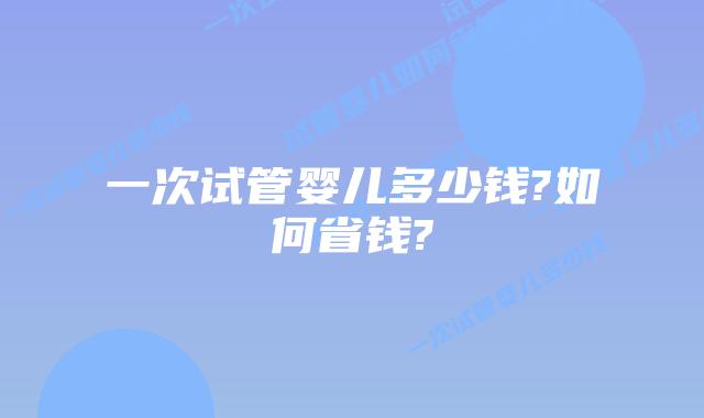 一次试管婴儿多少钱?如何省钱?