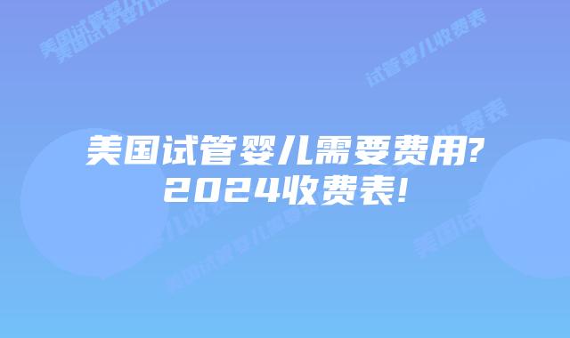 美国试管婴儿需要费用?2024收费表!