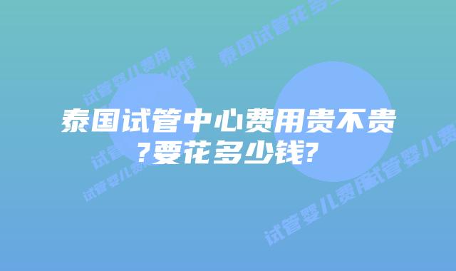 泰国试管中心费用贵不贵?要花多少钱?