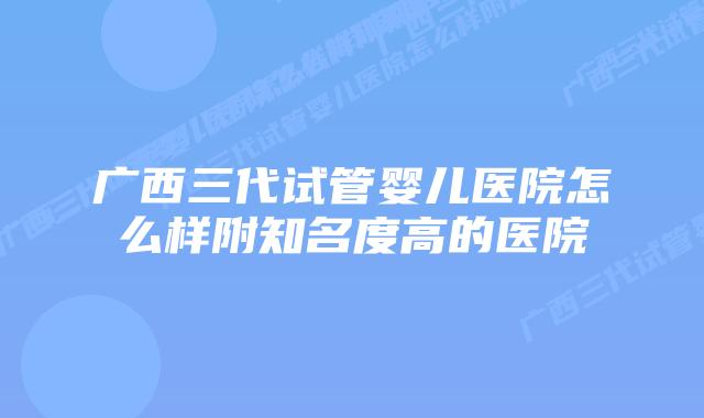 广西三代试管婴儿医院怎么样附知名度高的医院