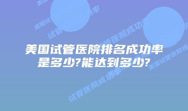 美国试管医院排名成功率是多少?能达到多少?