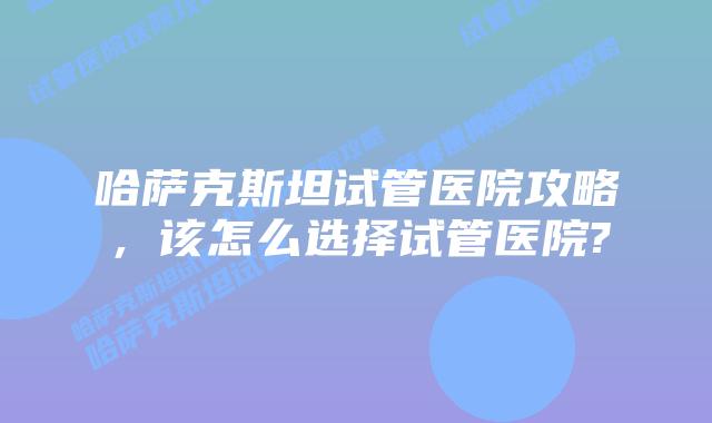 哈萨克斯坦试管医院攻略，该怎么选择试管医院?