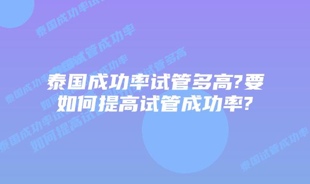 泰国成功率试管多高?要如何提高试管成功率?