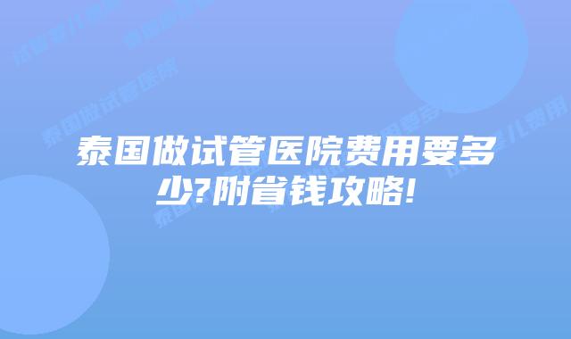 泰国做试管医院费用要多少?附省钱攻略!