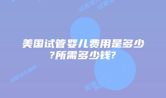 美国试管婴儿费用是多少?所需多少钱?
