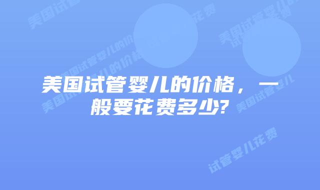美国试管婴儿的价格，一般要花费多少?