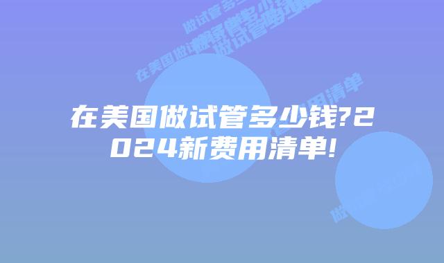 在美国做试管多少钱?2024新费用清单!