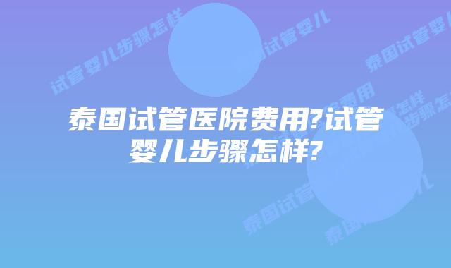泰国试管医院费用?试管婴儿步骤怎样?