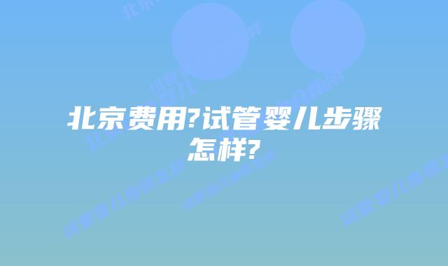 北京费用?试管婴儿步骤怎样?