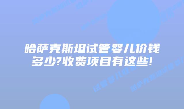 哈萨克斯坦试管婴儿价钱多少?收费项目有这些!