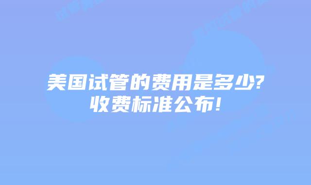美国试管的费用是多少?收费标准公布!