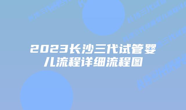 2023长沙三代试管婴儿流程详细流程图