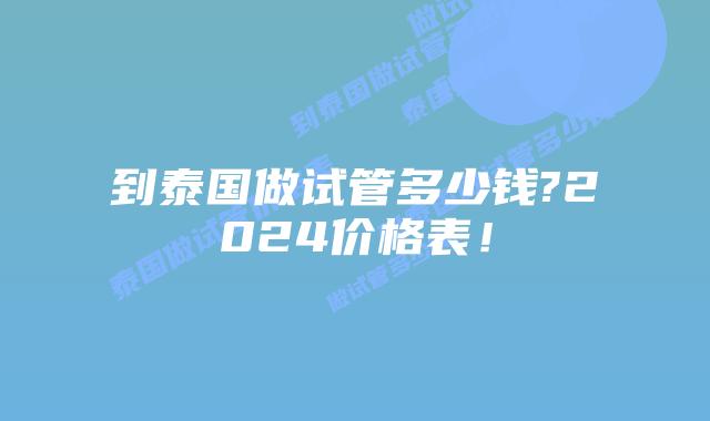 到泰国做试管多少钱?2024价格表!