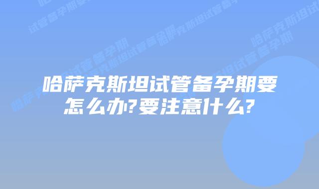 哈萨克斯坦试管备孕期要怎么办?要注意什么?