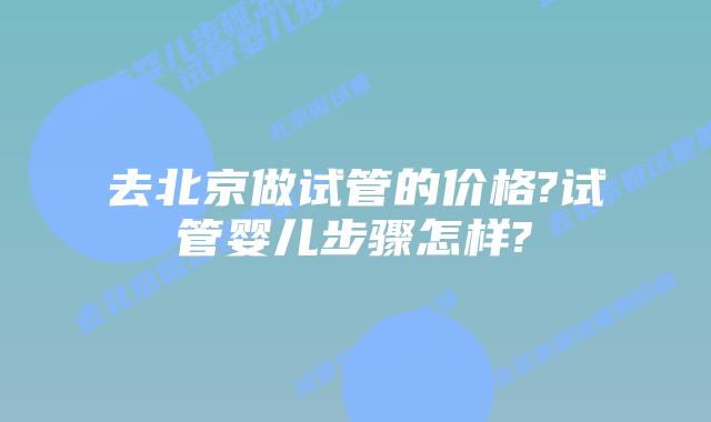 去北京做试管的价格?试管婴儿步骤怎样?