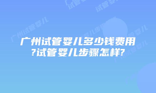 广州试管婴儿多少钱费用?试管婴儿步骤怎样?