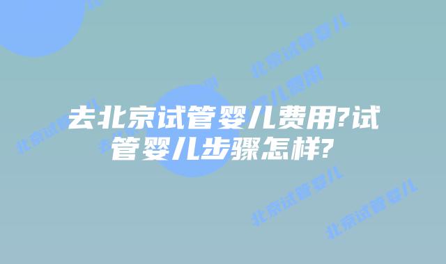 去北京试管婴儿费用?试管婴儿步骤怎样?