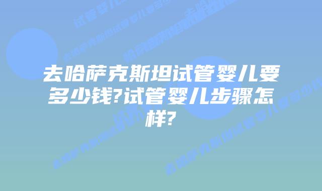 去哈萨克斯坦试管婴儿要多少钱?试管婴儿步骤怎样?