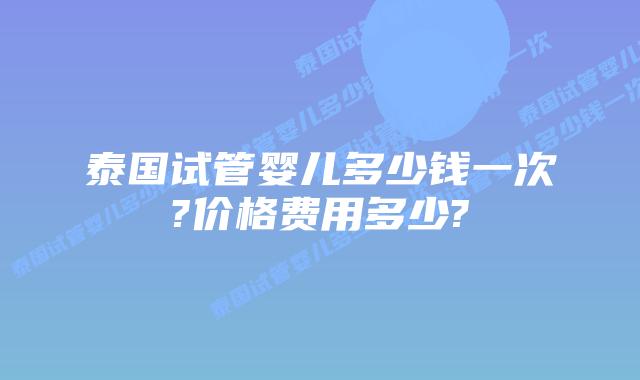 泰国试管婴儿多少钱一次?价格费用多少?