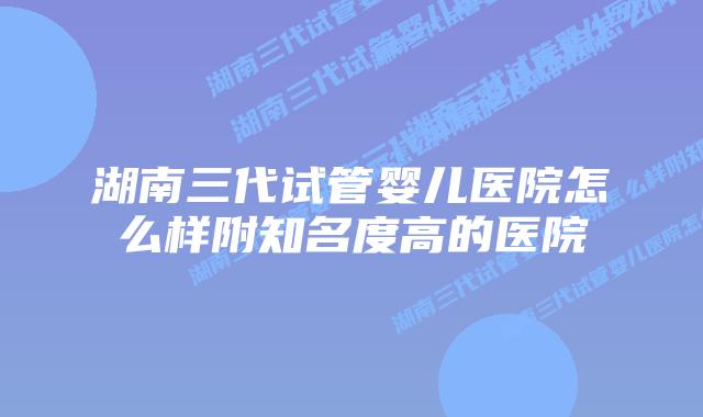 湖南三代试管婴儿医院怎么样附知名度高的医院