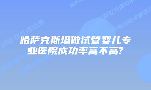 哈萨克斯坦做试管婴儿专业医院成功率高不高?