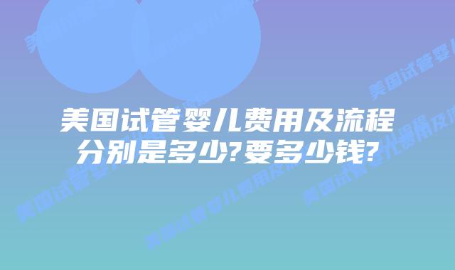 美国试管婴儿费用及流程分别是多少?要多少钱?