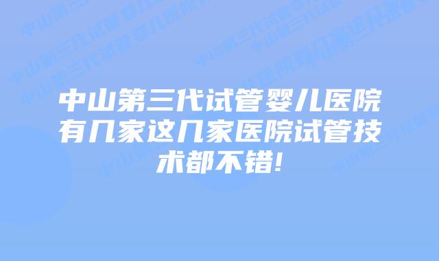 中山第三代试管婴儿医院有几家这几家医院试管技术都不错!