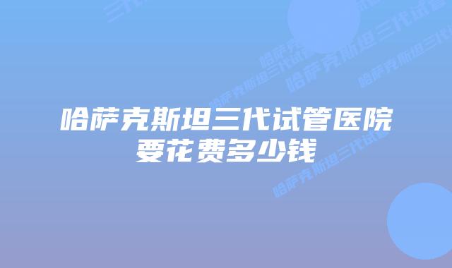 哈萨克斯坦三代试管医院要花费多少钱