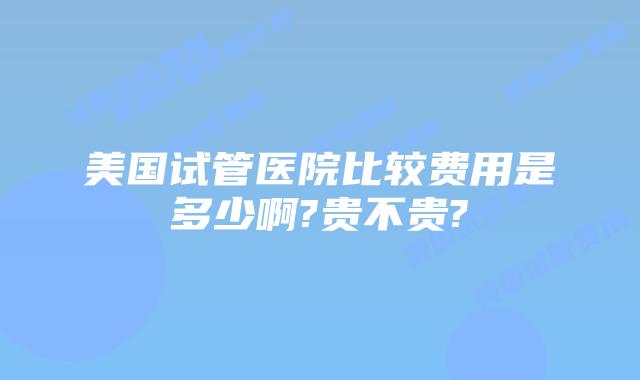美国试管医院比较费用是多少啊?贵不贵?