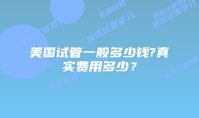 美国试管一般多少钱?真实费用多少？