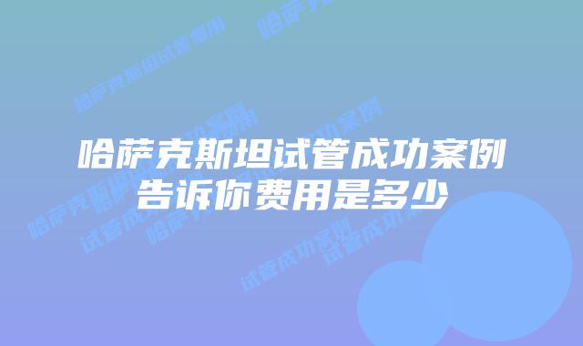 哈萨克斯坦试管成功案例告诉你费用是多少