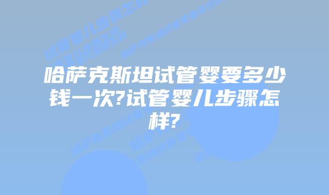 哈萨克斯坦试管婴要多少钱一次?试管婴儿步骤怎样?