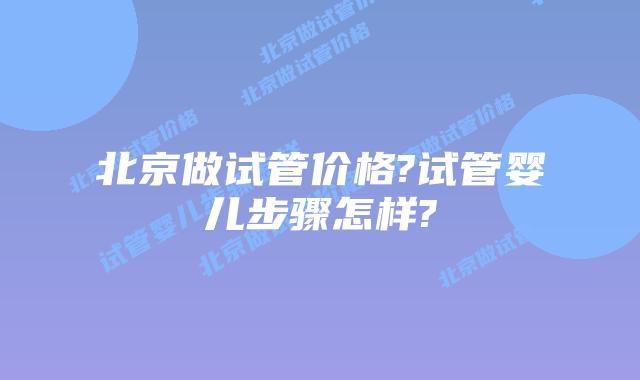 北京做试管价格?试管婴儿步骤怎样?