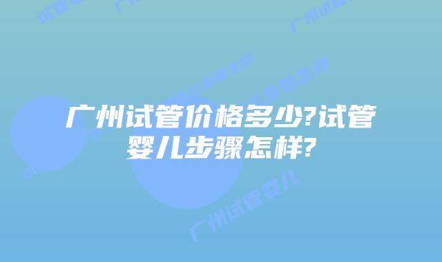 广州试管价格多少?试管婴儿步骤怎样?