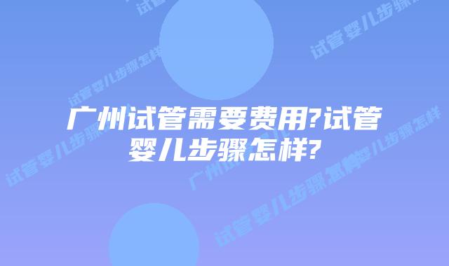 广州试管需要费用?试管婴儿步骤怎样?