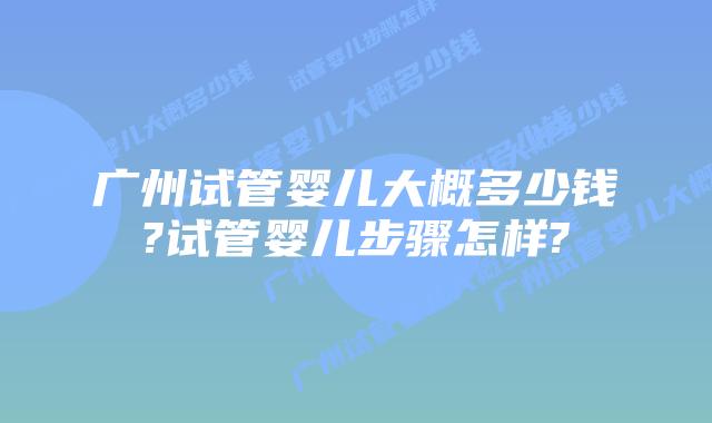 广州试管婴儿大概多少钱?试管婴儿步骤怎样?